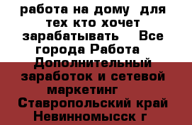 работа на дому  для тех кто хочет зарабатывать. - Все города Работа » Дополнительный заработок и сетевой маркетинг   . Ставропольский край,Невинномысск г.